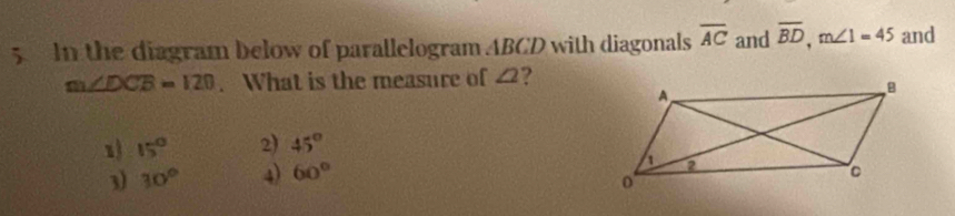 In the diagram below of parallelogram ABCD with diagonals overline AC and overline BD, m∠ 1=45 and
m∠ DCB=120. What is the measure of ∠ 2 ?
1 15° 2) 45°
3) 30° 4) 60°