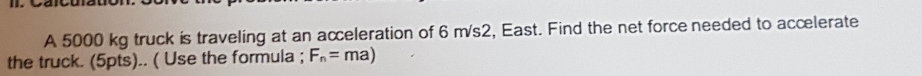 A 5000 kg truck is traveling at an acceleration of 6 m/s2, East. Find the net force needed to accelerate 
the truck. (5pts).. ( Use the formula ; F_n=ma)