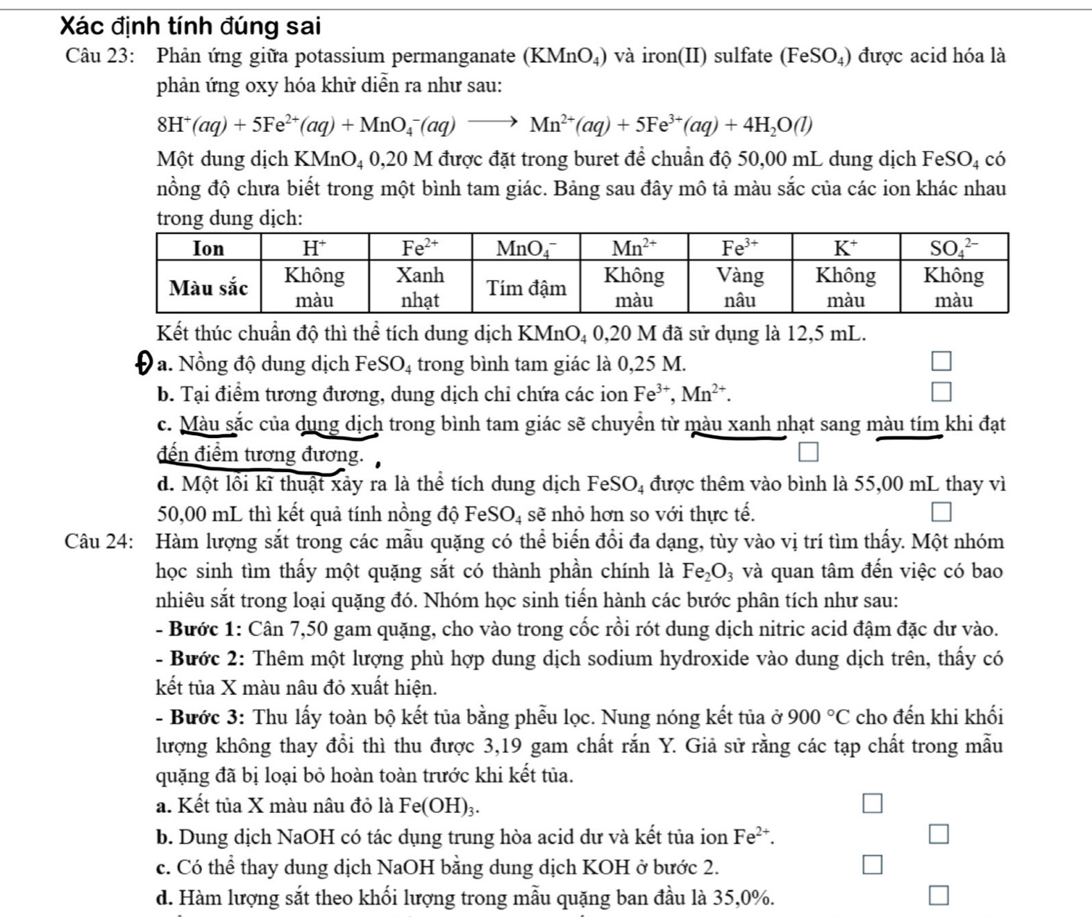 Xác định tính đúng sai
Câu 23: Phản ứng giữa potassium permanganate (KMnO_4) và iron(II) sulfate (FeSO_4) được acid hóa là
phản ứng oxy hóa khử diễn ra như sau:
8H^+(aq)+5Fe^(2+)(aq)+MnO_4^(-(aq)to Mn^2+)(aq)+5Fe^(3+)(aq)+4H_2O(l)
Một dung dịch KMnO₄ 0,20 M được đặt trong buret để chuẩn độ 50,00 mL dung dịch Fe SO_4 có
nồng độ chưa biết trong một bình tam giác. Bảng sau đây mô tả màu sắc của các ion khác nhau
Kết thúc chuẩn độ thì thể tích dung dịch KMnO₄ 0,20 M đã sử dụng là 12,5 mL.
a. Nồng độ dung dịch Fe! SO_4 trong bình tam giác là 0,25 M.
b. Tại điểm tương đương, dung dịch chỉ chứa các ion Fe^(3+),Mn^(2+).
c. Màu sắc của dụng dịch trong bình tam giác sẽ chuyển từ màu xanh nhạt sang màu tím khi đạt
đến điểm tương đương.
d. Một lỗi kĩ thuật xảy ra là thể tích dung dịch FeS O_4 được thêm vào bình là 55,00 mL thay vì
50,00 mL thì kết quả tính nồng độ FeS C O_4 sẽ nhỏ hơn so với thực tế.
Câu 24: Hàm lượng sắt trong các mẫu quặng có thể biến đổi đa dạng, tùy vào vị trí tìm thấy. Một nhóm
học sinh tìm thấy một quặng sắt có thành phần chính là Fe_2O_3 và quan tâm đến việc có bao
nhiêu sắt trong loại quặng đó. Nhóm học sinh tiến hành các bước phân tích như sau:
- Bước 1: Cân 7,50 gam quặng, cho vào trong cốc rồi rót dung dịch nitric acid đậm đặc dư vào.
- Bước 2: Thêm một lượng phù hợp dung dịch sodium hydroxide vào dung dịch trên, thấy có
kết tủa X màu nâu đỏ xuất hiện.
- Bước 3: Thu lấy toàn bộ kết tủa bằng phẫu lọc. Nung nóng kết tủa ở 900°C cho đến khi khối
lượng không thay đổi thì thu được 3,19 gam chất rắn Y. Giả sử rằng các tạp chất trong mẫu
quặng đã bị loại bỏ hoàn toàn trước khi kết tủa.
a. Kết tủa X màu nâu đỏ là Fe(OH)₃.
b. Dung dịch NaOH có tác dụng trung hòa acid dư và kết tủa ion Fe^(2+).
c. Có thể thay dung dịch NaOH bằng dung dịch KOH ở bước 2.
d. Hàm lượng sắt theo khối lượng trong mẫu quặng ban đầu là 35,0%.