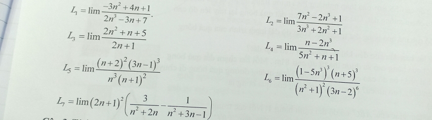 L_1=limlimits  (-3n^2+4n+1)/2n^3-3n+7 .
L_3=lim  (2n^2+n+5)/2n+1 
L_2=limlimits  (7n^2-2n^3+1)/3n^3+2n^2+1 
L_4=limlimits  (n-2n^3)/5n^2+n+1 
L_5=limlimits frac (n+2)^2(3n-1)^3n^3(n+1)^2
L_6=limlimits frac (1-5n^3)^3(n+5)^3(n^2+1)^2(3n-2)^6
L_7=lim(2n+1)^2( 3/n^2+2n - 1/n^2+3n-1 )