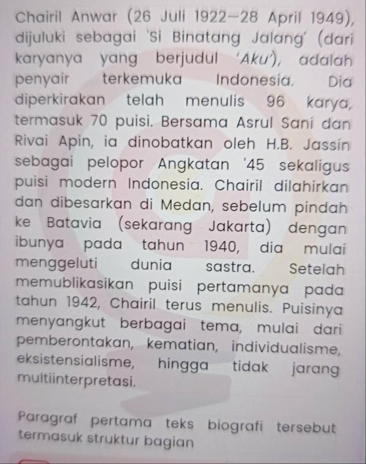 Chairil Anwar (26 Juli 1922-28 April 1949), 
dijuluki sebagai 'Si Binatang Jalang' (dari 
karyanya yang berjudul ‘Aku’), adalah 
penyair terkemuka Indonesia. Dia 
diperkirakan telah menulis 96 karya, 
termasuk 70 puisi. Bersama Asrul Sani dan 
Rivai Apin, ia dinobatkan oleh H.B. Jassin 
sebagai pelopor Angkatan ' 45 sekaligus 
puisi modern Indonesia. Chairil dilahirkan 
dan dibesarkan di Medan, sebelum pindah 
ke Batavia (sekarang Jakarta) dengan 
ibunya pada tahun 1940, dia mulai 
menggeluti dunia sastra. Setelah 
memublikasikan puisi pertamanya pada 
tahun 1942, Chairil terus menulis. Puisinya 
menyangkut berbagai tema, mulai dari 
pemberontakan, kematian, individualisme, 
eksistensialisme, hingga tidak jaran 
multiinter pretasi. 
Paragraf pertama teks biografi tersebut 
termasuk struktur bagian