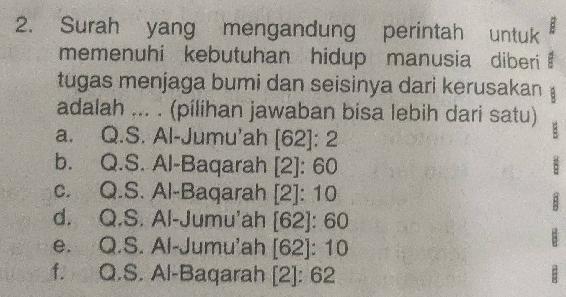 Surah yang mengandung perintah untuk
memenuhi kebutuhan hidup manusia diberi
tugas menjaga bumi dan seisinya dari kerusakan
adalah ... . (pilihan jawaban bisa lebih dari satu)
a. Q.S. Al-Jumu'ah [62]:2
B
b. Q.S. Al-Baqarah [2]:60
c. Q.S. Al-Baqarah [2]:10
a
d. Q.S. Al-Jumu'ah [62]:60
e. Q.S. Al-Jumu'ah [62]:10
f. Q.S. Al-Baqarah [2]:62