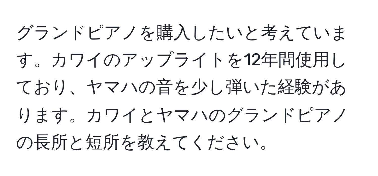 グランドピアノを購入したいと考えています。カワイのアップライトを12年間使用しており、ヤマハの音を少し弾いた経験があります。カワイとヤマハのグランドピアノの長所と短所を教えてください。