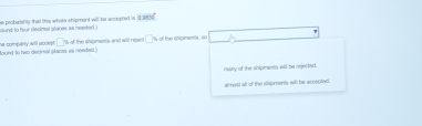 aund to four decimal places; in needed.s he probabillly that this white chipment will be accepted is G m∠ C°
found to hao decirsal placss; an needed. a compary will accept . □ % of the shipments and will rejed □ " of the shipments, so
risany of the shipments will be rejected.
almest all of the stioments will be acoepted.