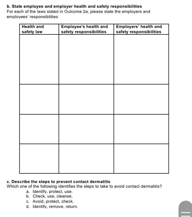 State employee and employer health and safety responsibilities
For each of the laws stated in Outcome 2a, please state the employers and
employees' responsibilities
c. Describe the steps to prevent contact dermatitis
Which one of the following identifies the steps to take to avoid contact dermatitis?
a. Identify, protect, use.
b. Check, use, cleanse.
c. Avoid, protect, check.
d. Identify, remove, return.