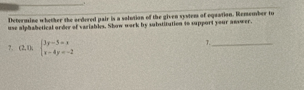 Determine whether the ordered pair is a solution of the given system of equation. Remember to 
use alphabetical order of variables. Show work by substitution to support your answer. 
7. (2,1);beginarrayl 3y-5=x x-4y=-2endarray.
7._