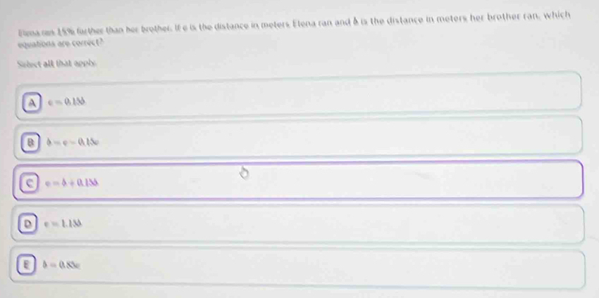 Elma ras 15% farther than her brother. If e is the distance in meters Elena ran and δ is the distance in meters her brother ran, which
equations are correct?
Salect all that apply
A e=0.156
B d=v-0.15v
c e=4+0.155
D e=1.13
b=0.8w