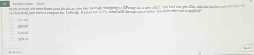 Multiplé Choice 1 point
With money left over from your birthday; you decide to go shopping at JCPenny for a new shirt. You find one you like, and the sticker says it's $32.99.
Fortunately; you have a coupon for 15% off. If sales tax is 7%, what will the sale price be for the shirt after tax is applied?
$35.04
$30.00
$35.63
$28.06
Next
Previous