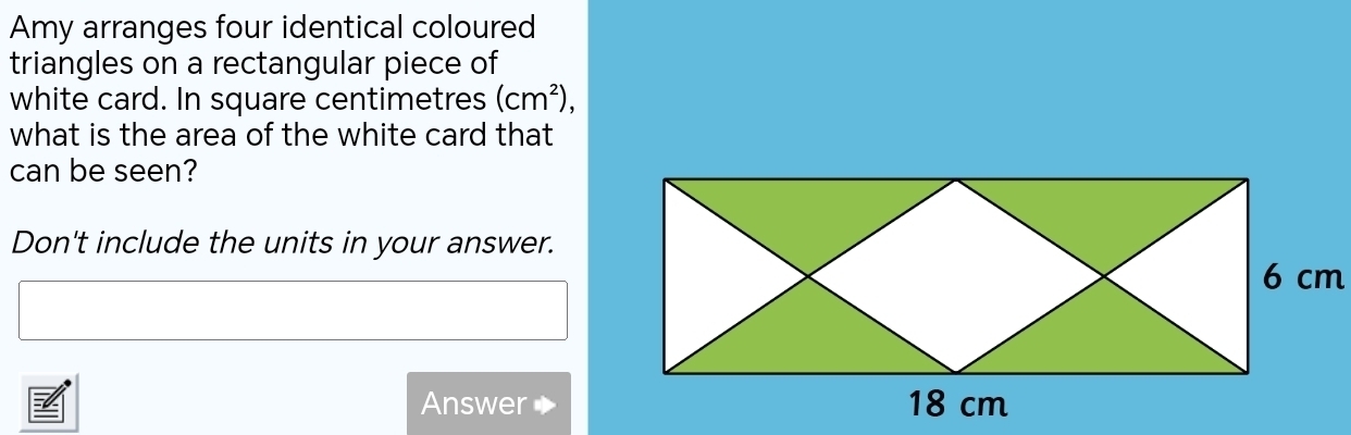 Amy arranges four identical coloured 
triangles on a rectangular piece of 
white card. In square centimetres (cm^2), 
what is the area of the white card that 
can be seen? 
Don't include the units in your answer. 
Answer