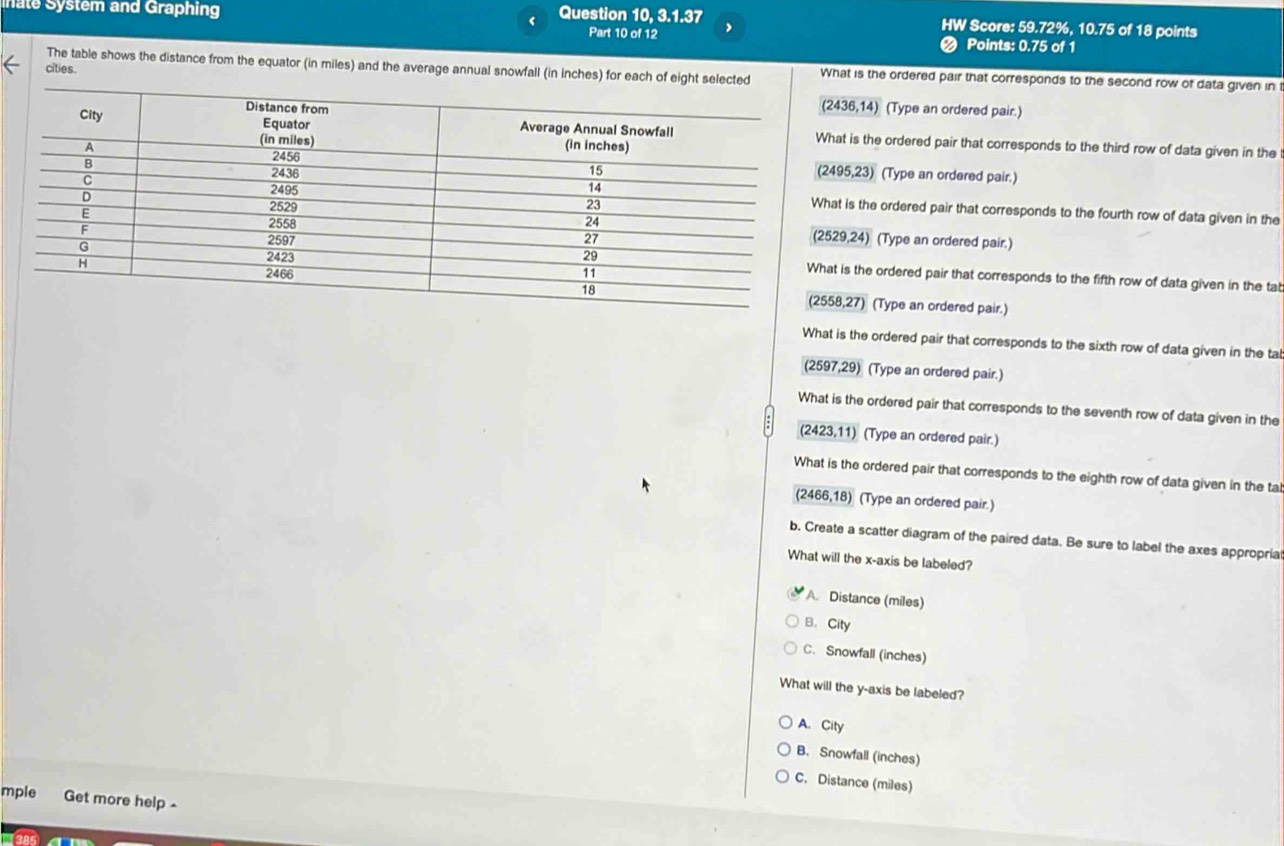 nate System and Graphing
Question 10, 3.1.37 HW Score: 59.72%, 10.75 of 18 points
Part 10 of 12 Points: 0.75 of 1
The table shows the distance from the equator (in miles) and the average annual snowfall (in inches) for each of eight selected What is the ordered pair that corresponds to the second row of data given in
cities.
36,14) (Type an ordered pair.)
t is the ordered pair that corresponds to the third row of data given in the
5,23) (Type an ordered pair.)
is the ordered pair that corresponds to the fourth row of data given in the
9,24) (Type an ordered pair.)
is the ordered pair that corresponds to the fifth row of data given in the tat
,27) (Type an ordered pair.)
What is the ordered pair that corresponds to the sixth row of data given in the tal
(2597,29) (Type an ordered pair.)
What is the ordered pair that corresponds to the seventh row of data given in the
(2423,11) (Type an ordered pair.)
What is the ordered pair that corresponds to the eighth row of data given in the ta
(2466,18) (Type an ordered pair.)
b. Create a scatter diagram of the paired data. Be sure to label the axes appropria
What will the x-axis be labeled?
A. Distance (miles)
B. City
C. Snowfall (inches)
What will the y-axis be labeled?
A. City
B. Snowfall (inches)
C. Distance (miles)
mple Get more help -