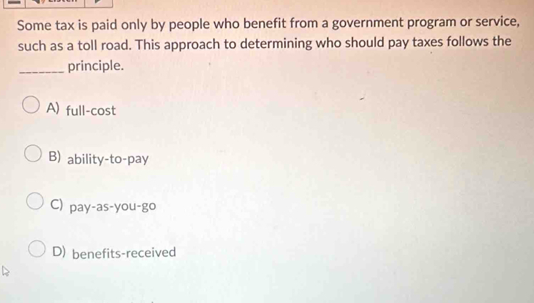 Some tax is paid only by people who benefit from a government program or service,
such as a toll road. This approach to determining who should pay taxes follows the
_principle.
A) full-cost
B) ability-to-pay
C) pay-as-you-go
D) benefits-received