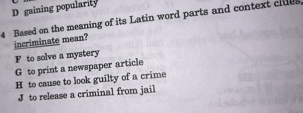 D gaining popularity
4 Based on the meaning of its Latin word parts and context clues
incriminate mean?
F to solve a mystery
G to print a newspaper article
H to cause to look guilty of a crime
J to release a criminal from jail