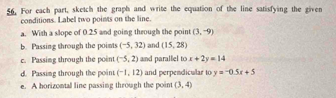 For each part, sketch the graph and write the equation of the line satisfying the given 
conditions. Label two points on the line. 
a. With a slope of 0.25 and going through the point (3,-9)
b Passing through the points (-5,32) and (15,28)
c. Passing through the point (-5,2) and parallel to x+2y=14
d. Passing through the point (-1,12) and perpendicular to y=-0.5x+5
e. A horizontal line passing through the point (3,4)