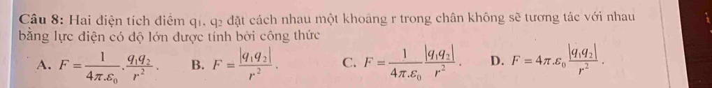 Hai điện tích điểm q1. q2 đặt cách nhau một khoảng r trong chân không sẽ tương tác với nhau
bằng lực điện có độ lớn được tính bởi công thức
A. F=frac 14π .varepsilon _0.frac q_1q_2r^2. B. F=frac |q_1q_2|r^2. C. F=frac 14π varepsilon _0frac |q_1q_2|r^2. D. F=4π .epsilon _0frac |q_1q_2|r^2.