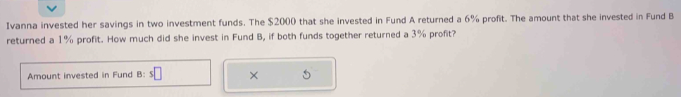 Ivanna invested her savings in two investment funds. The $2000 that she invested in Fund A returned a 6% profit. The amount that she invested in Fund B 
returned a 1% profit. How much did she invest in Fund B, if both funds together returned a 3% profit? 
Amount invested in Fund B: s□ ×