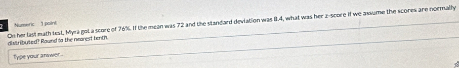 On her last math test, Myra got a score of 76%. If the mean was 72 and the standard deviation was 8.4, what was her z-score if we assume the scores are normally
2 Numeric 1 point 
distributed? Round to the nearest tenth. 
Type your answer...