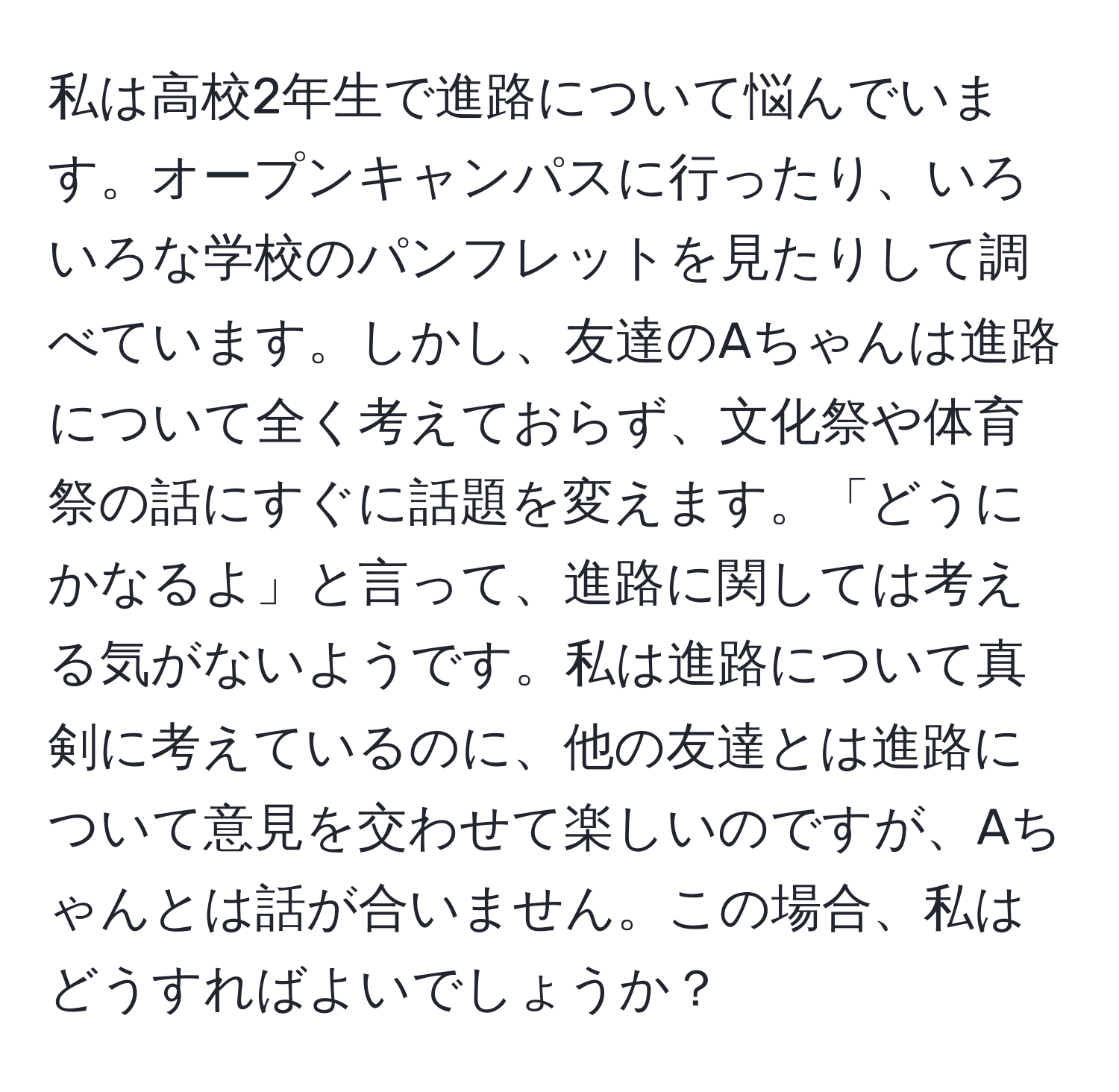 私は高校2年生で進路について悩んでいます。オープンキャンパスに行ったり、いろいろな学校のパンフレットを見たりして調べています。しかし、友達のAちゃんは進路について全く考えておらず、文化祭や体育祭の話にすぐに話題を変えます。「どうにかなるよ」と言って、進路に関しては考える気がないようです。私は進路について真剣に考えているのに、他の友達とは進路について意見を交わせて楽しいのですが、Aちゃんとは話が合いません。この場合、私はどうすればよいでしょうか？