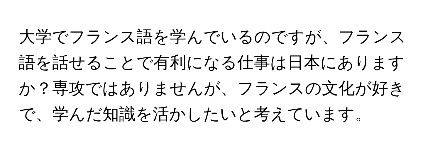 大学でフランス語を学んでいるのですが、フランス語を話せることで有利になる仕事は日本にありますか？専攻ではありませんが、フランスの文化が好きで、学んだ知識を活かしたいと考えています。