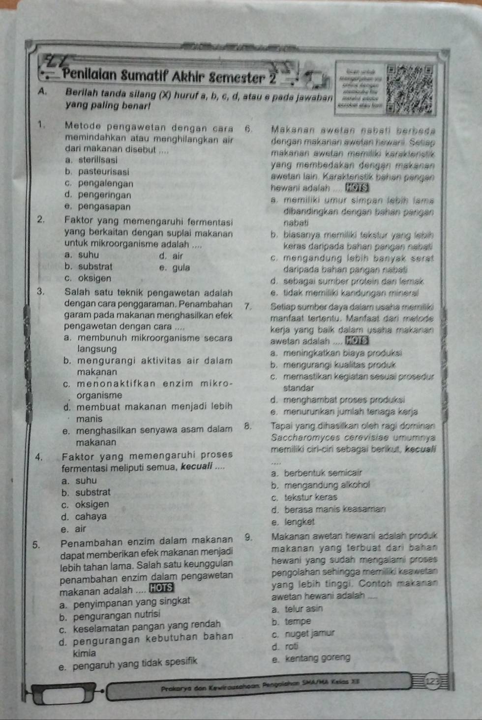 Penilaian Sumatif Akhir Semester 2         
A. Berilah tanda silang (X) huruf a, b, c, d, atau e pada jawaban ecrobet é e s  f 
é gágis
yang paling benar!
1.  Metode pengawetan dengan cara 6. Makanan swetan nabsti berbeda
memindahkan atau menghilangkan air dengan makanan awetan hewani. Sesan
dari makanan disebut .... makanan awetan memiliki karaktenstik.
a. sterilisasi yang membedakən dengán makanan
b. pasteurisasi awetan lain. Karaktenstik bahen pängen
c. pengalengan hewani adalsh ....
d. pengeringan a. memiliki umur simpan lebih lam
e,pengasapan dibandingkan dengən bahan pängan
2. Faktor yang memengaruhi fermentasi nabati
yang berkaitan dengan suplai makanan b. biasanya memiliki tekstur yang lebih 
untuk mikroorganisme adalah .... keras daripada bahan pangan nabati
a. suhu d. air c. mengandung lebih banyak serat
b. substrat e. gula daripada bahan pangan nabat
c. oksigen d. sebagai sumber protein dan lemak
3. Salah satu teknik pengawetan adalah e. tidak memiliki kandungan mineral
dengan cara penggaraman. Penambahan 7.  Setiap sumber daya dalam usaha memiliki
garam pada makanan menghasilkan efek manfaat tertentu. Manfaat dari metode
pengawetan dengan cara .... kerja yang baik dalam usaha makanan 
a. membunuh mikroorganisme secara aawetan adalah .... mo  
langsung a. meningkatkan biaya produksi
b. mengurangi aktivitas air dalam b. mengurangi kualitas produk
makanan c. memastikan kegiatan sesuai prosedur
c. menonaktifkan enzim mikro- standar
organisme
d. menghambat proses produksi
d. membuat makanan menjadi lebih e. menurunkan jumlah tenaga kerja
manis
e. menghasilkan senyawa asam dalam 8.  Tapai yang dihasilkan oleh ragi dominan
makanan Saccharomyces cerevisiae umumnya
4. Faktor yang memengaruhi proses memiliki cirl-ciri sebagai berikut, kecuali
fermentasi meliputi semua, kecuali ....
a. berbentuk semicair
a. suhu
b. substrat b. mengandung alkohol
c. tekstur keras
c. oksigen
d. berasa manis keasaman
d. cahaya e. lengket
e. air
5. Penambahan enzim dalam makanan 9. Makanan awetan hewani adalah produk
dapat memberikan efek makanan menjadi makanan yang terbuat dari bahan 
lebih tahan lama. Salah satu keunggulan hewani yang sudah mengalami proses.
penambahan enzim dalam pengawetan pengolahan sehingga memiliki keawetan 
makanan adalah .... HOTS yang lebih tinggi. Contoh makanan
a. penyimpanan yang singkat
awetan hewani adalah ....
b. pengurangan nutrisi a. telur asin
c. keselamatan pangan yang rendah b. tempe
d. pengurangan kebutuhan bahan c. nuget jamur
kimia d. roti
e. pengaruh yang tidak spesifik e. kentang goreng
Prakarya dan Kewirausahoan: Pengaiahan SMA/MA Kelas XB