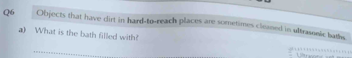 Objects that have dirt in hard-to-reach places are sometimes cleaned in ultrasonic baths 
a) What is the bath filled with?