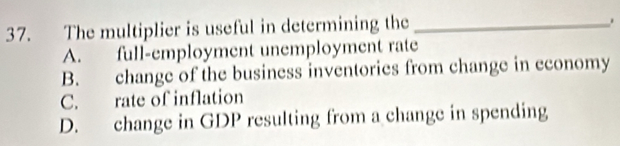 The multiplier is useful in determining the_
.
A. full-employment unemployment rate
B. change of the business inventories from change in economy
C. rate of inflation
D. change in GDP resulting from a change in spending