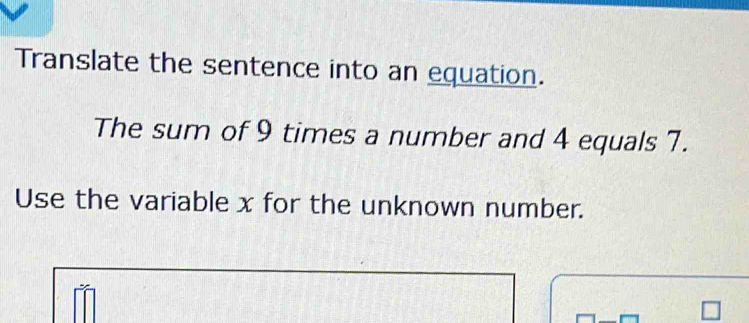 Translate the sentence into an equation. 
The sum of 9 times a number and 4 equals 7. 
Use the variable x for the unknown number.