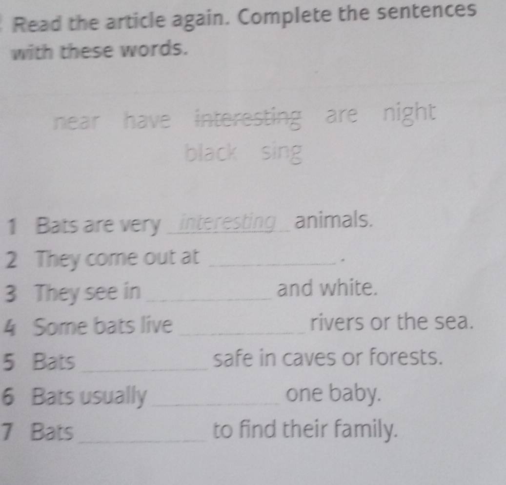 Read the article again. Complete the sentences 
with these words. 
near have interesting are night 
black sing 
1 Bats are very _interesting _ animals. 
2 They come out at_ 
3 They see in _and white. 
4 Some bats live _rivers or the sea. 
5 Bats_ safe in caves or forests. 
6 Bats usually _one baby. 
7 Bats_ to find their family.