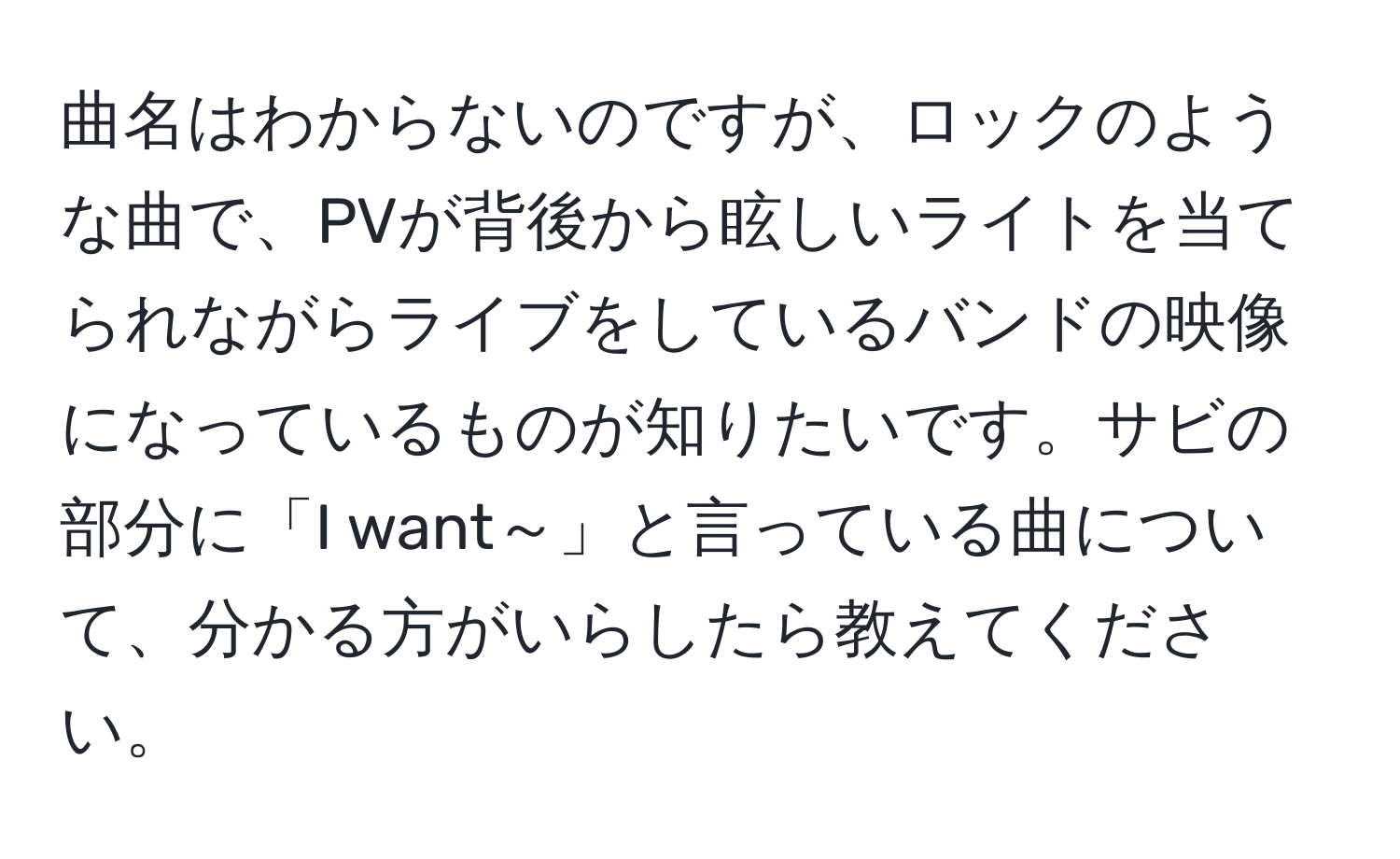 曲名はわからないのですが、ロックのような曲で、PVが背後から眩しいライトを当てられながらライブをしているバンドの映像になっているものが知りたいです。サビの部分に「I want～」と言っている曲について、分かる方がいらしたら教えてください。