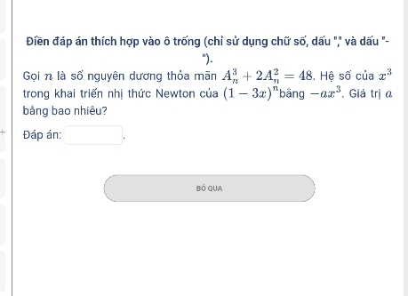 Điền đáp án thích hợp vào ô trống (chỉ sử dụng chữ số, dấu "," và dấu "- 
"). 
Gọi n là số nguyên dương thỏa mãn A_n^(3+2A_n^2=48 S. Hệ số của x^3)
trong khai triển nhị thức Newton của (1-3x)^n bằng -ax^3. Giá trị a
bằng bao nhiêu? 
Đáp án: _  
BÓ QUA