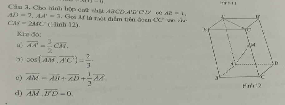 △ D)=0. Hình 11
Câu 3. Cho hình hộp chữ nhật ABCD A'B'C'D' có AB=1,
AD=2,AA'=3. Gọi M là một điểm trên đoạn CC' sao cho
CM=2MC' (Hình 12). 
Khi đó:
a) overline AA'= 3/2 overline CM.
b) cos (overline AM,overline A'C')= 2/3 ·
c) overline AM=overline AB+overline AD+ 1/3 overline AA'.
Hình 12
d) overline AM.vector B'D=0.