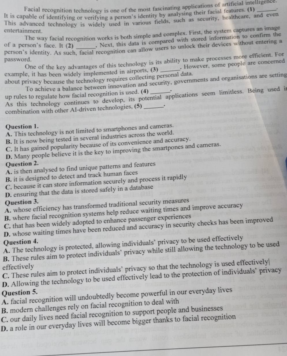 Facial recognition technology is one of the most fascinating applications of artificial intelligence.
It is capable of identifying or verifying a person’s identity by analysing their facial features. (1) _.
This advanced technology is widely used in various fields, such as security, healthcare, and even
entertainment.
The way facial recognition works is both simple and complex. First, the system captures an image
of a person’s face. It (2) _. Next, this data is compared with stored information to confirm the
person’s identity. As such, facial recognition can allow users to unlock their devices without entering a
password.
One of the key advantages of this technology is its ability to make processes more efficient. For
example, it has been widely implemented in airports, (3) _. However, some people are concerned
about privacy because the technology requires collecting personal data.
To achieve a balance between innovation and security, governments and organisations are setting
up rules to regulate how facial recognition is used. (4) _.
As this technology continues to develop, its potential applications seem limitless. Being used i
combination with other AI-driven technologies, (5) _.
Question 1.
A. This technology is not limited to smartphones and cameras.
B. It is now being tested in several industries across the world.
C. It has gained popularity because of its convenience and accuracy.
D. Many people believe it is the key to improving the smartpones and cameras.
Question 2.
A. is then analysed to find unique patterns and features
B. it is designed to detect and track human faces
C. because it can store information securely and process it rapidly
D. ensuring that the data is stored safely in a database
Question 3.
A. whose efficiency has transformed traditional security measures
B. where facial recognition systems help reduce waiting times and improve accuracy
C. that has been widely adopted to enhance passenger experiences
D. whose waiting times have been reduced and accuracy in security checks has been improved
Question 4.
A. The technology is protected, allowing individuals’ privacy to be used effectively
B. These rules aim to protect individuals’ privacy while still allowing the technology to be used
effectively
C. These rules aim to protect individuals’ privacy so that the technology is used effectively|
D. Allowing the technology to be used effectively lead to the protection of individuals’ privacy
Question 5.
A. facial recognition will undoubtedly become powerful in our everyday lives
B. modern challenges rely on facial recognition to deal with
C. our daily lives need facial recognition to support people and businesses
D. a role in our everyday lives will become bigger thanks to facial recognition