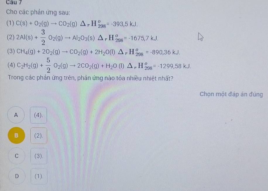 Cho các phản ứng sau:
(1) C(s)+O_2(g)to CO_2(g)△ _rH_(298)^o=-393,5kJ. 
(2) 2Al(s)+ 3/2 O_2(g)to Al_2O_3(s)△ _rH_(298)^o=-1675,7kJ. 
(3) CH_4(g)+2O_2(g)to CO_2(g)+2H_2O(l)△ _rH_(298)^o=-890, 36kJ. 
(4) C_2H_2(g)+ 5/2 O_2(g)to 2CO_2(g)+H_2O(l)△ _rH_(298)^o=-1299,58kJ. 
Trong các phản ứng trên, phản ứng nào tỏa nhiều nhiệt nhất?
Chọn một đáp án đúng
A (4).
B (2).
C (3).
D (1).