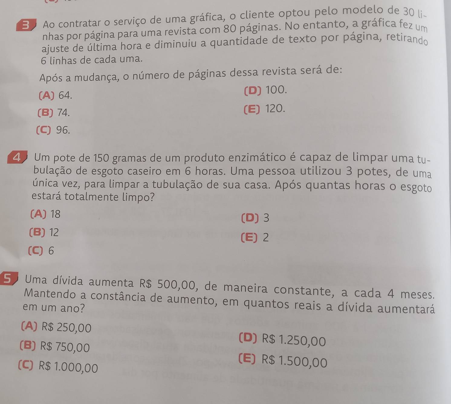 Ao contratar o serviço de uma gráfica, o cliente optou pelo modelo de 30 li-
nhas por página para uma revista com 80 páginas. No entanto, a gráfica fez um
ajuste de última hora e diminuiu a quantidade de texto por página, retirando
6 linhas de cada uma.
Após a mudança, o número de páginas dessa revista será de:
(A) 64. (D) 100.
(B) 74. (E) 120.
(C) 96.
4 Um pote de 150 gramas de um produto enzimático é capaz de limpar uma tu-
bulação de esgoto caseiro em 6 horas. Uma pessoa utilizou 3 potes, de uma
única vez, para limpar a tubulação de sua casa. Após quantas horas o esgoto
estará totalmente limpo?
(A) 18
(D) 3
(B) 12
(E) 2
(C) 6
50 Uma dívida aumenta R$ 500,00, de maneira constante, a cada 4 meses.
Mantendo a constância de aumento, em quantos reais a dívida aumentará
em um ano?
(A) R$ 250,00 (D) R$ 1.250,00
(B) R$ 750,00 (E) R$ 1.500,00
(C) R$ 1.000,00