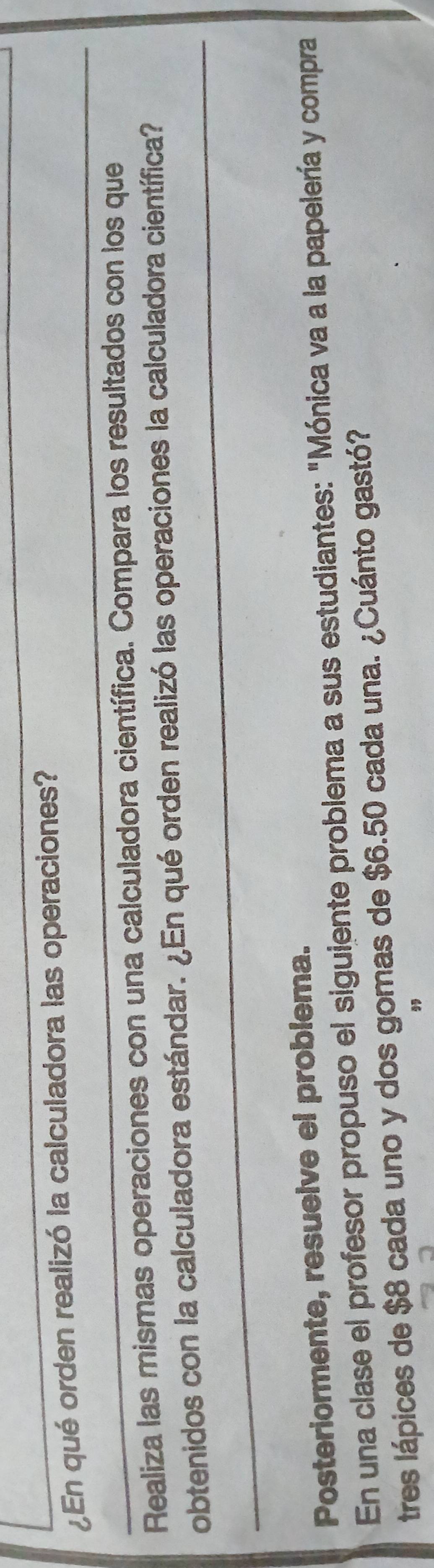 ¿En qué orden realizó la calculadora las operaciones?_ 
_ 
Realiza las mismas operaciones con una calculadora científica. Compara los resultados con los que 
_ 
obtenidos con la calculadora estándar. ¿En qué orden realizó las operaciones la calculadora científica? 
Posteriormente, resuelve el problema. 
En una clase el profesor propuso el siguiente problema a sus estudiantes: "Mónica va a la papelería y compra 
tres lápices de $8 cada uno y dos gomas de $6.50 cada una. ¿Cuánto gastó? 
,