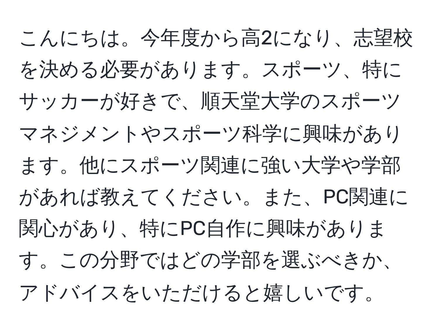 こんにちは。今年度から高2になり、志望校を決める必要があります。スポーツ、特にサッカーが好きで、順天堂大学のスポーツマネジメントやスポーツ科学に興味があります。他にスポーツ関連に強い大学や学部があれば教えてください。また、PC関連に関心があり、特にPC自作に興味があります。この分野ではどの学部を選ぶべきか、アドバイスをいただけると嬉しいです。