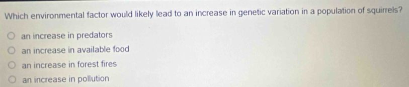 Which environmental factor would likely lead to an increase in genetic variation in a population of squirrels?
an increase in predators
an increase in available food
an increase in forest fires
an increase in pollution