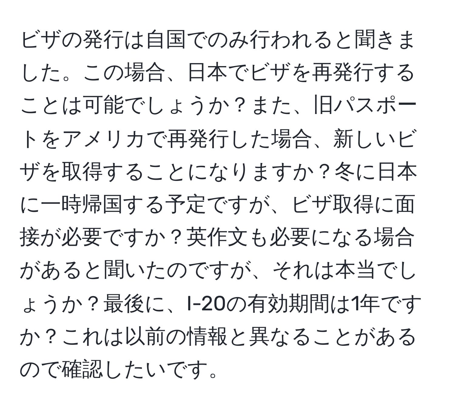 ビザの発行は自国でのみ行われると聞きました。この場合、日本でビザを再発行することは可能でしょうか？また、旧パスポートをアメリカで再発行した場合、新しいビザを取得することになりますか？冬に日本に一時帰国する予定ですが、ビザ取得に面接が必要ですか？英作文も必要になる場合があると聞いたのですが、それは本当でしょうか？最後に、I-20の有効期間は1年ですか？これは以前の情報と異なることがあるので確認したいです。