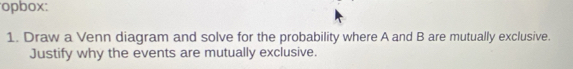 opbox: 
1. Draw a Venn diagram and solve for the probability where A and B are mutually exclusive. 
Justify why the events are mutually exclusive.
