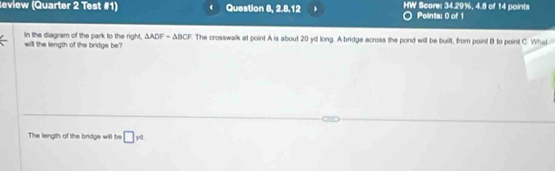 eview (Quarter 2 Test #1) Question 8, 2.8.12 HW Score: 34.29%, 4.8 of 14 points 
Points: 0 of 1 
In the diagram of the park to the right, △ ADF=△ BCF. The crosswalk at point A is about 20 yd long. A bridge across the pond will be built, from point B to point C. What 
will the length of the bridge be? 
The length of the bridge will be □ yd