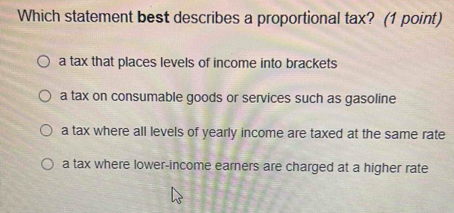 Which statement best describes a proportional tax? (1 point)
a tax that places levels of income into brackets
a tax on consumable goods or services such as gasoline
a tax where all levels of yearly income are taxed at the same rate
a tax where lower-income earners are charged at a higher rate