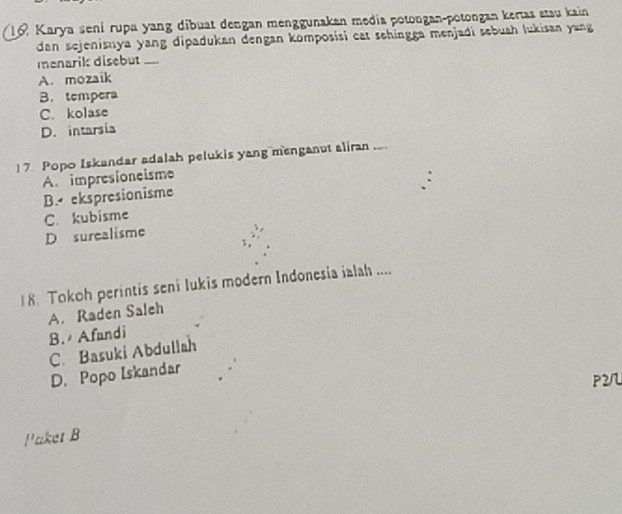 Karya sení rupa yang dibuat dengan menggunakan media potongan-potongan kertas stau kain
dan sejenisuya yang dipadukan dengan komposisi cat sehingga menjadi sebuah lukisan yang
menarik disebut ._
A. mozaik
B. tempera
C. kolase
D. intarsía
17 Popo Iskandar adalah pelukis yang menganut aliran ....
A. impresioneisme
B. ekspresionisme
C. kubisme
D surealisme
8. Tokoh perintis seni Iukis modern Indonesia ialah ....
A. Raden Saleh
B. Afandi
C. Basuki Abdullah
D. Popo Iskandar
P2/
I' aket B