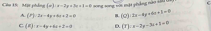 Mặt phẳng (α): x-2y+3z+1=0 song song với mặt phẳng nào sau đay C
A. (P):2x-4y+6z+2=0 B. (Q):2x-4y+6z+1=0
C. (R):x-4y+6z+2=0 D. (T):x-2y-3z+1=0