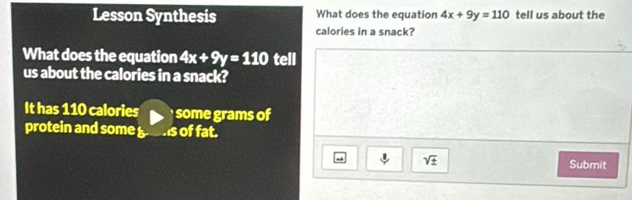 Lesson Synthesis What does the equation 4x+9y=110 tell us about the 
calories in a snack? 
What does the equation 4x+9y=110 tell 
us about the calories in a snack? 
It has 110 calories some grams of 
protein and some is of fat.
sqrt(± ) Submit