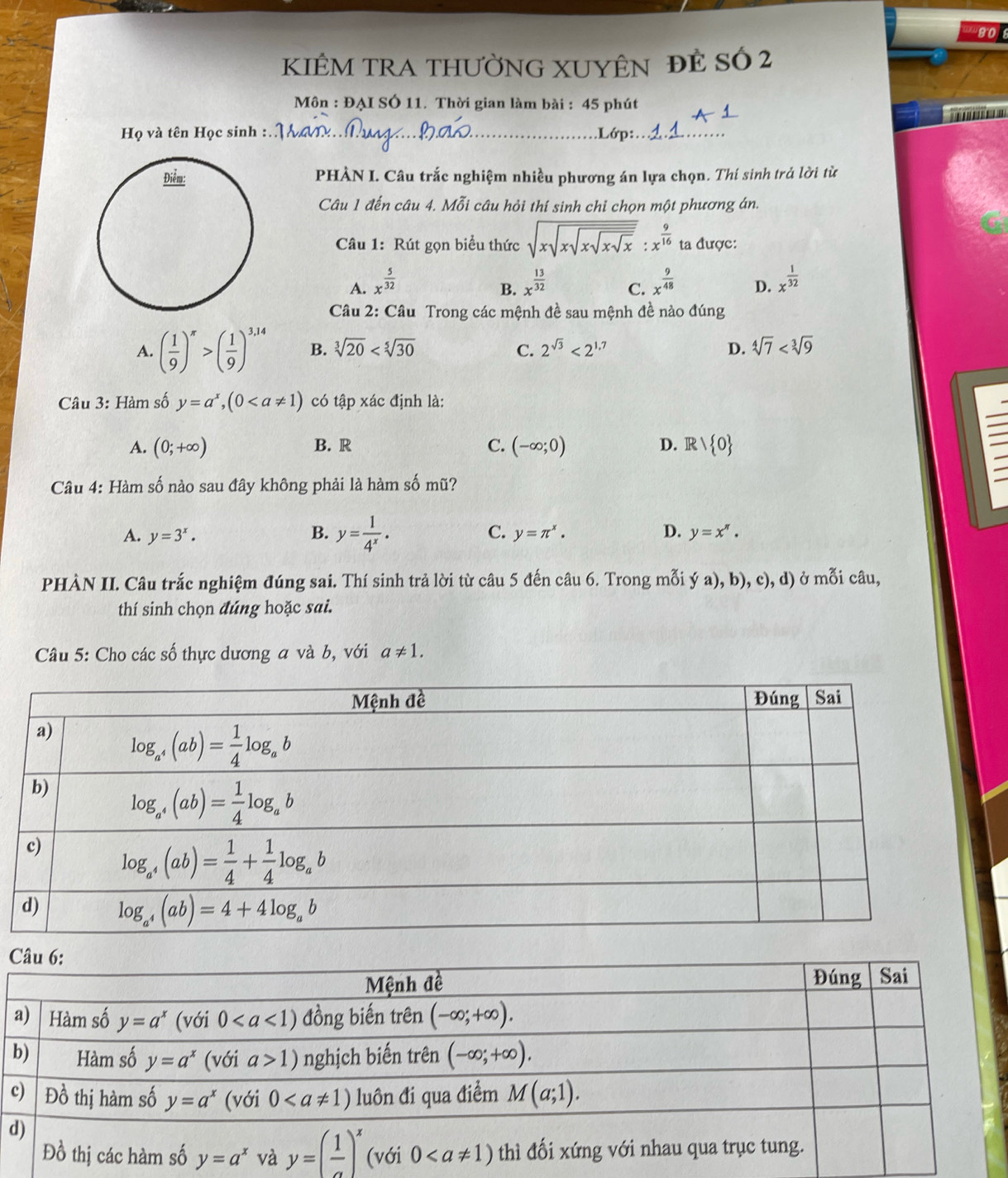 808
KIÊM TRA THƯỜNG XUYÊN đÊ Số 2
Môn : ĐẠI SÓ 11. Thời gian làm bài : 45 phút
Họ và tên Học sinh : _.Lớp:_
PHÀN I. Câu trắc nghiệm nhiều phương án lựa chọn. Thí sinh trả lời từ
Câu 1 đến câu 4. Mỗi câu hỏi thí sinh chỉ chọn một phương án.
Câu 1: Rút gọn biểu thức sqrt(xsqrt xsqrt xsqrt xsqrt x):x^(frac 9)16 ta được:
A. x^(frac 5)32 x^(frac 13)32 C. x^(frac 9)48 D. x^(frac 1)32
B.
Câu 2: Câu Trong các mệnh đề sau mệnh đề nào đúng
A. ( 1/9 )^π >( 1/9 )^3,14 B. sqrt[3](20) C. 2^(sqrt(3))<2^(1.7) D. sqrt[4](7)
Câu 3: Hàm số y=a^x,(0 có tập xác định là:
A. (0;+∈fty ) B. R C. (-∈fty ;0) D. R , 0
Câu 4: Hàm số nào sau đây không phải là hàm số mũ?
A. y=3^x. B. y= 1/4^x · C. y=π^x. D. y=x^n.
PHÀN II. Câu trắc nghiệm đúng sai. Thí sinh trả lời từ câu 5 đến câu 6. Trong mỗi ý a), b), c), d) ở mỗi câu,
thí sinh chọn đúng hoặc sai.
Câu 5: Cho các số thực dương a và b, với a!= 1.