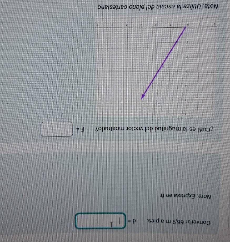Convertir 66,9 m a pies. d=□
Nota: Expresa en ft 
¿Cuál es la magnitud del vector mostrado? F=□
Nota: Utiliza la escala del plano cartesiano