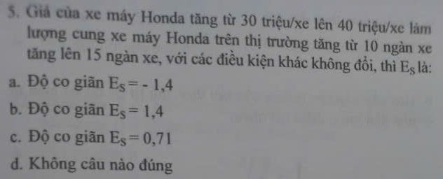 Giả của xe máy Honda tăng từ 30 triệu/xe lên 40 triệu/xe làm
lượng cung xe máy Honda trên thị trường tăng từ 10 ngàn xe
tăng lên 15 ngàn xe, với các điều kiện khác không đổi, thì E_S là:
a. Độ co giãn E_S=-1,4
b. Độ co giãn E_S=1,4
c. Độ co giãn E_S=0,71
d. Không câu nào đúng