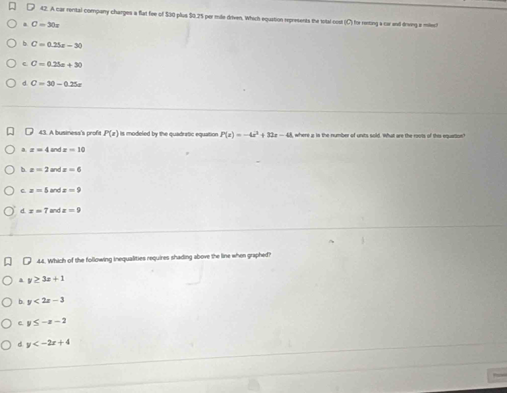 A car rental company charges a flat fee of $30 plus $0.25 per mile driven. Which equation represents the total cost (C) for renting a car and driving a miles?
a C=30x
b. C=0.25x-30
c. C=0.25x+30
d. C=30-0.25x
43. A business's profit P(x) is modeled by the quadratic equation P(x)=-4x^2+32x-48 wherez is the number of units sold. What are the roots of this equation?
a. z=4 and x=10
b. z=2 and x=6
c. z=5 and z=9
d. x=7 and x=9
44. Which of the following inequalities requires shading above the line when graphed?
a y≥ 3x+1
b. y<2x-3</tex>
C. y≤ -x-2
d y