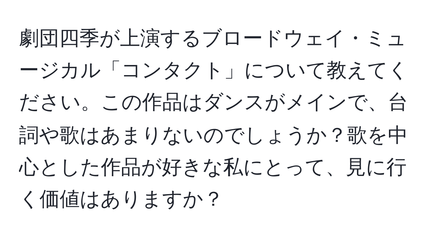 劇団四季が上演するブロードウェイ・ミュージカル「コンタクト」について教えてください。この作品はダンスがメインで、台詞や歌はあまりないのでしょうか？歌を中心とした作品が好きな私にとって、見に行く価値はありますか？