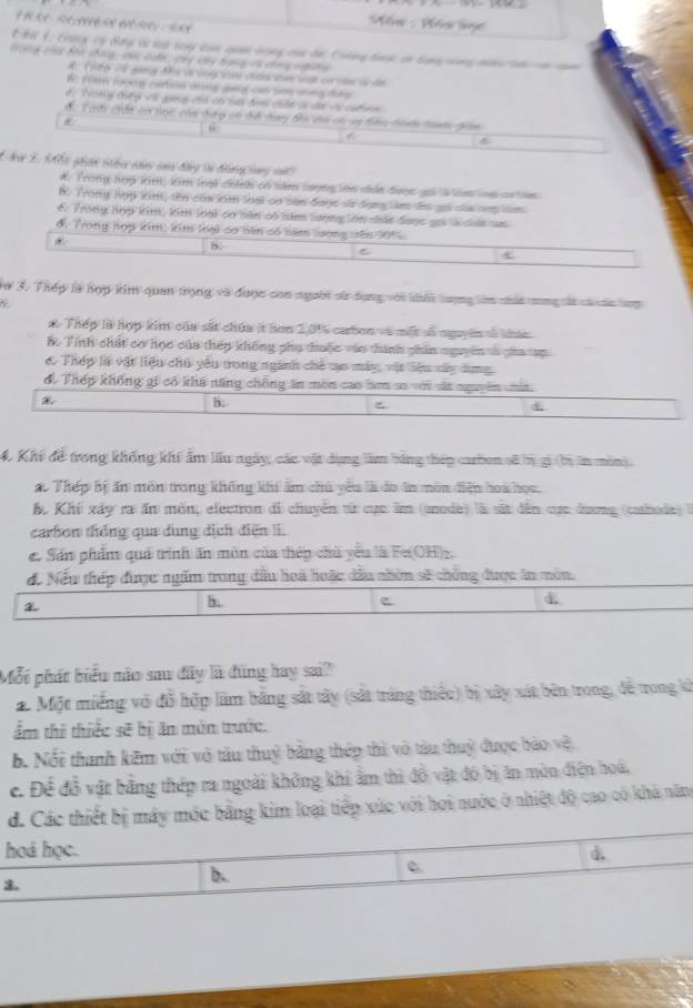 Măa : Póa lge
t Bừ t, tong cý dợp l cp say của qua dong của de Ciếng bac a bang  sng nanln -  m 
t g chá bứ tháng, các ca củy vny banng ôá chong te tn
#T nếp vớ gang đhư ti noy văn ciến săm toại c vàn là dn
f răm looey caron dùng gng cao son mng tng 
é. Trong điệp vớ gang củó có vai đơn cán v ân v cat en
đ. Tinh chất cơ nọc của đưp có dể day đi vàa có sị đêu dann taớn giám
6
C dư 2. Mổi pran nihc củn caa đây từ đng vy mất
d. Trong hợp nm, kim loại chính có năm lượng lớn cức được gối là im loà cn tam
B. Trony hợp kim, tên củn km loại cn sản đaợc sử dụng làm d gọi củ ợp tim
6. Trong Hợp kim, kim loại co năn có năm lượng lớn nhản đaợc gii là cia san
ở, Trong Hợp kim, kim loại cơ bêm có năm lượng sêm 305
*
5.
C
C
ừ 3. Thép là hợp kim quan trọng và được con người sử dụng với khấi lượng lêm nhấa cng lt cá của tợp
a. Thép là hợp kim của sắt chúa ít hơn 2,0% cabon và một số nguyên tố kác.
B. Tính chất cơ học của thép không phụ thuộc vào thình phân nguyên tả pha tạp
6 Thép là vật liệu chủ yểu trong ngành chế tạo máy, vật liệu xây dùng
để Thếp không gi có khả năng chống ăn môn cao bơm số với sa nguyên chứa.
h:
à
4 Khi để trong khổng khí ẩm lầu ngày, các vật dụng làm bàng thép carbon sĩ n gi (băn min).
ao Thép bị ấn môn trong không khi ấm chủ yêu là đo in môn điện hoa học.
ể Khí xây ra ấn mồn, electron đi chuyển từ cục âm (anode) là sắt dân cực dương (cashode) 
carbon thống qua dung dịch điện i.
e. Sản phẩm quá trình ăn mùn của thép chủ yểu là Fe(OH)z.
đ. Nếu thép được ngấm trong đầu hoà hoặc dầu nhờn sẽ chồng được ăn mòn.

b
c
d
Mỗi phát biểu nào sau đây là đũng hay sai?
a Một miếng vô đỗ hợp lâm bằng sắt tây (sắt tráng thiếc) bị xây xát bên trong, đễ trong kh
ẩm thì thiếc sẽ bị ăn môn trước.
b. Nổi thanh kêm với vô tàu thuỷ bằng thép thì vô tàu thuỷ được bảo vệ
c. Để đỗ vật bằng thép ra ngoài không khi ẩm thì đồ vật đó bị ăn mòn điện hoá,
d. Các thiết bị máy mộc bằng kim loại tiếp xúc với hơi nước ở nhiệt độ cao có khà năm
hoá học. d
3.
b.