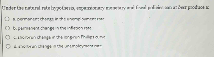 Under the natural rate hypothesis, expansionary monetary and fiscal policies can at best produce a:
a. permanent change in the unemployment rate.
b. permanent change in the inflation rate.
c. short-run change in the long-run Phillips curve.
d. short-run change in the unemployment rate.